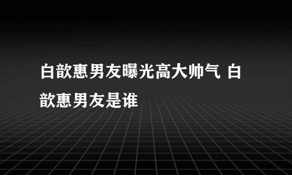 白歆惠男友曝光高大帅气 白歆惠男友是谁