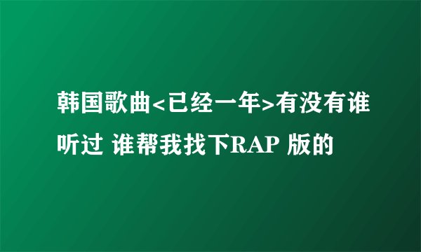 韩国歌曲<已经一年>有没有谁听过 谁帮我找下RAP 版的