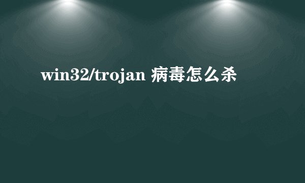 win32/trojan 病毒怎么杀