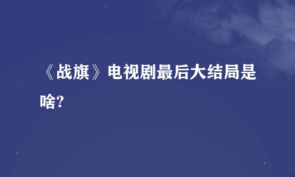 《战旗》电视剧最后大结局是啥?