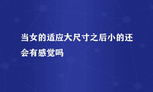 当女的适应大尺寸之后小的还会有感觉吗
