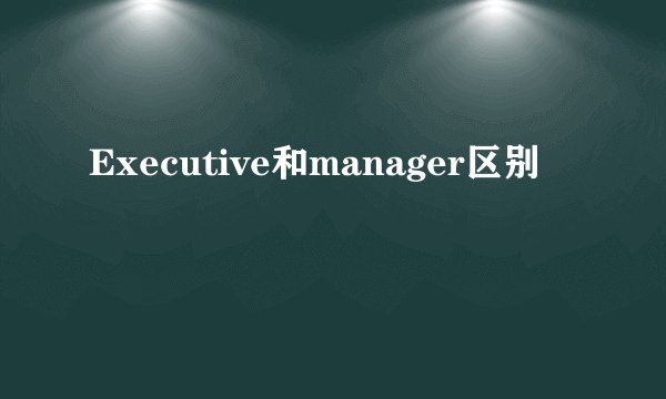 Executive和manager区别