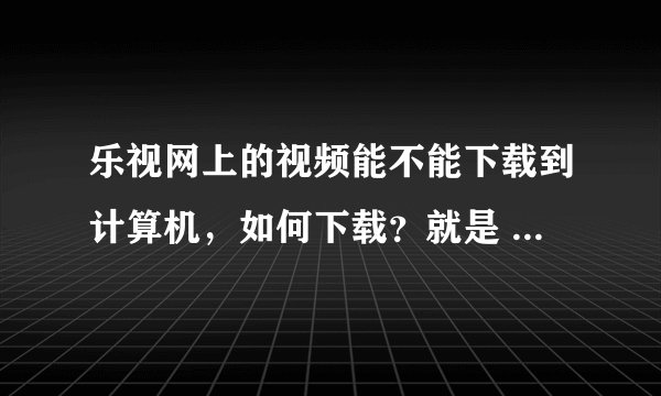 乐视网上的视频能不能下载到计算机，如何下载？就是 www.letv.com上的视频！知道的请告诉我。谢谢。
