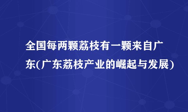 全国每两颗荔枝有一颗来自广东(广东荔枝产业的崛起与发展)