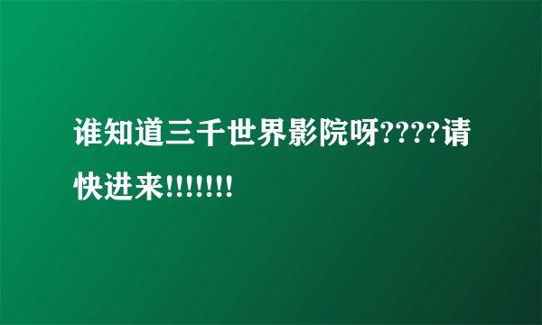 谁知道三千世界影院呀????请快进来!!!!!!!