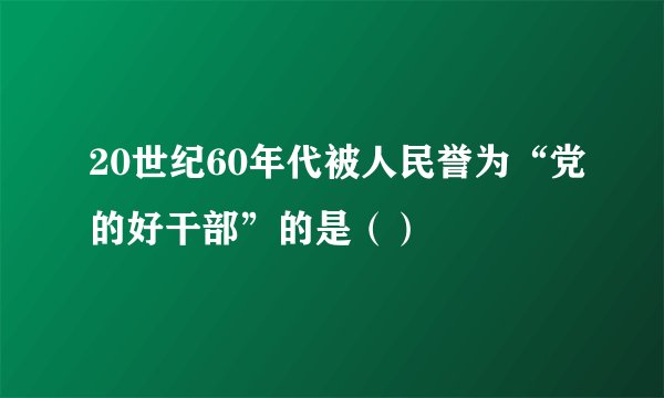 20世纪60年代被人民誉为“党的好干部”的是（）