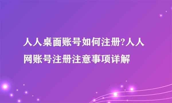 人人桌面账号如何注册?人人网账号注册注意事项详解