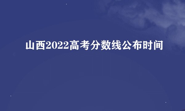 山西2022高考分数线公布时间