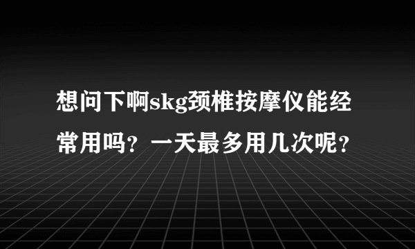 想问下啊skg颈椎按摩仪能经常用吗？一天最多用几次呢？