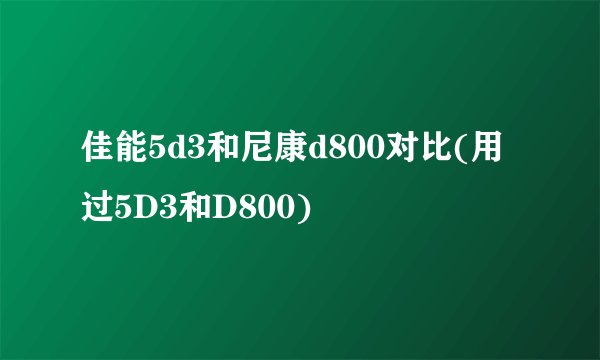 佳能5d3和尼康d800对比(用过5D3和D800)