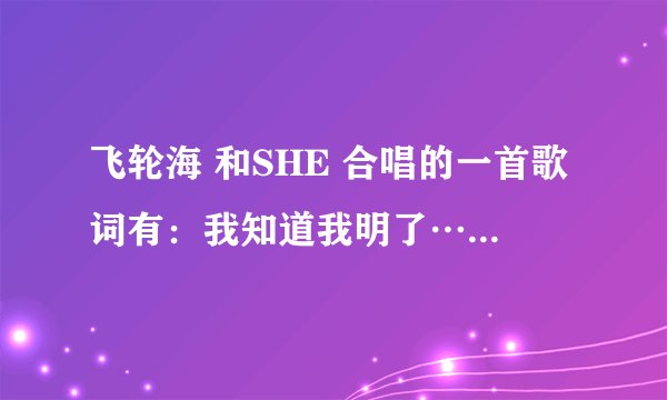飞轮海 和SHE 合唱的一首歌词有：我知道我明了……的歌叫什么名字啊？？