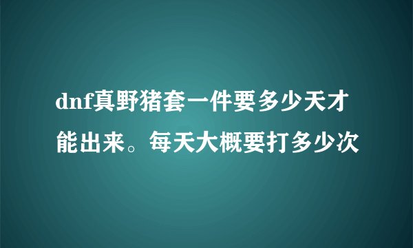 dnf真野猪套一件要多少天才能出来。每天大概要打多少次