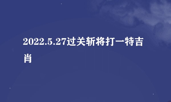 2022.5.27过关斩将打一特吉肖