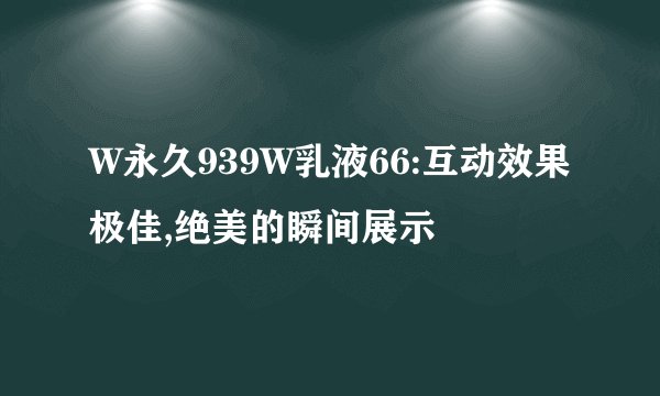 W永久939W乳液66:互动效果极佳,绝美的瞬间展示