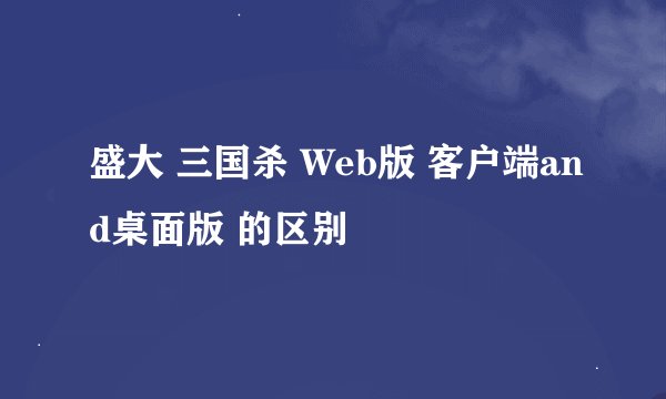 盛大 三国杀 Web版 客户端and桌面版 的区别
