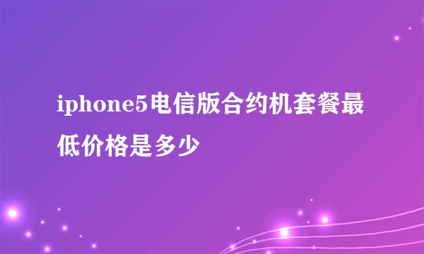 iphone5电信版合约机套餐最低价格是多少