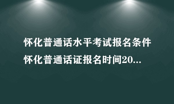 怀化普通话水平考试报名条件怀化普通话证报名时间2021年考试时间