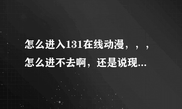 怎么进入131在线动漫，，，怎么进不去啊，还是说现在这个网站没了