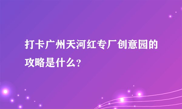 打卡广州天河红专厂创意园的攻略是什么？