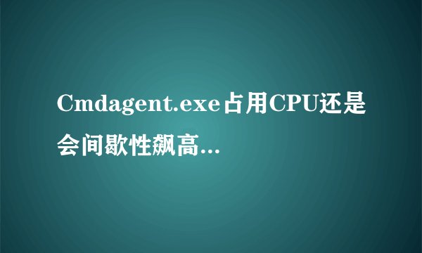 Cmdagent.exe占用CPU还是会间歇性飙高。。。。