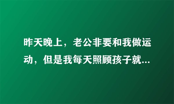昨天晚上，老公非要和我做运动，但是我每天照顾孩子就特别累了，不想做，可是他居然硬来，把我衣服都扯烂