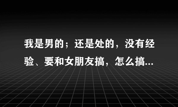 我是男的；还是处的，没有经验、要和女朋友搞，怎么搞？教两招啊、我听朋友说，做那些、第一次是很痛的...