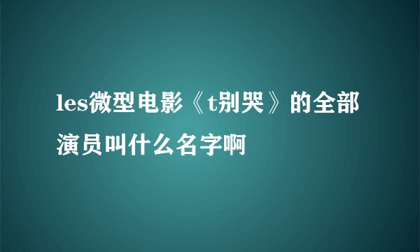 les微型电影《t别哭》的全部演员叫什么名字啊