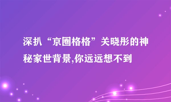深扒“京圈格格”关晓彤的神秘家世背景,你远远想不到