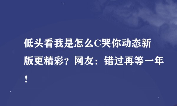 低头看我是怎么C哭你动态新版更精彩？网友：错过再等一年！