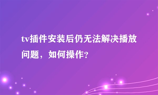 tv插件安装后仍无法解决播放问题，如何操作？