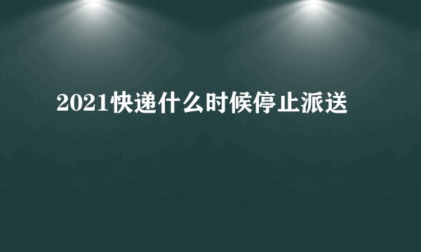 2021快递什么时候停止派送
