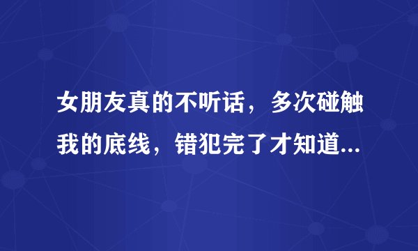 女朋友真的不听话，多次碰触我的底线，错犯完了才知道自己错了，然后下次还犯。能打么？
