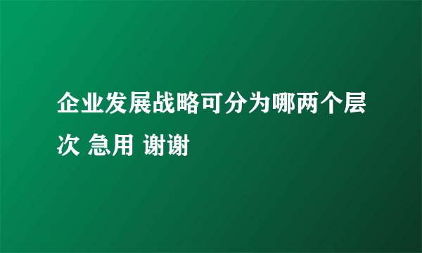 企业发展战略可分为哪两个层次 急用 谢谢