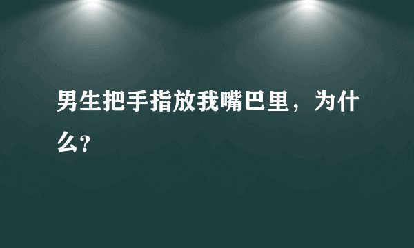 男生把手指放我嘴巴里，为什么？