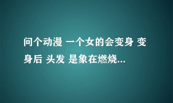 问个动漫 一个女的会变身 变身后 头发 是象在燃烧 变身后 还有一把刀 这叫什么动漫？