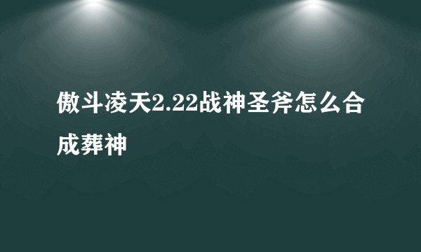 傲斗凌天2.22战神圣斧怎么合成葬神