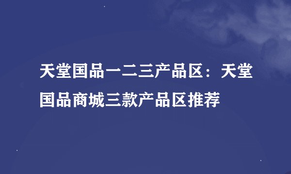 天堂国品一二三产品区：天堂国品商城三款产品区推荐