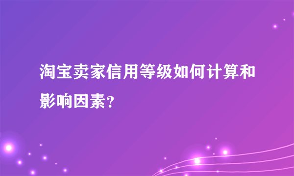 淘宝卖家信用等级如何计算和影响因素？