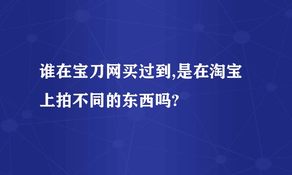 谁在宝刀网买过到,是在淘宝上拍不同的东西吗?