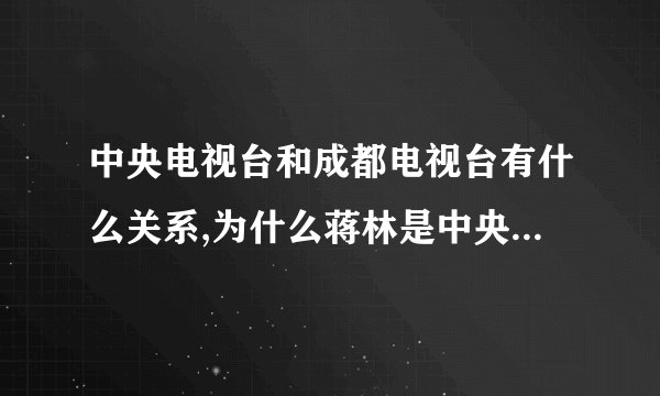中央电视台和成都电视台有什么关系,为什么蒋林是中央电视台的记者了啊...
