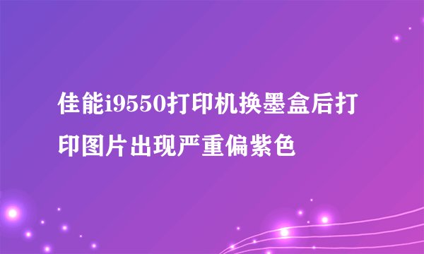 佳能i9550打印机换墨盒后打印图片出现严重偏紫色