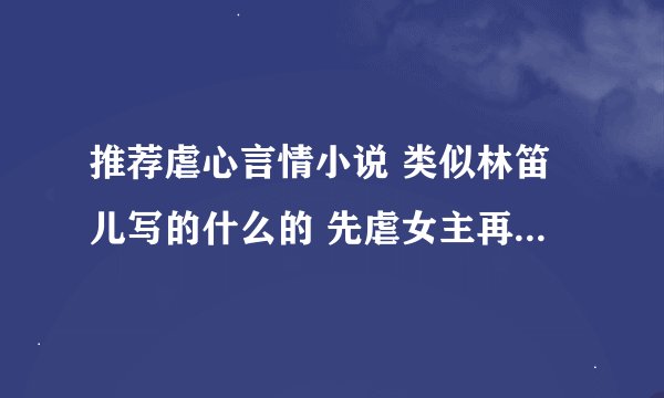 推荐虐心言情小说 类似林笛儿写的什么的 先虐女主再虐男主。。虐的平衡一点