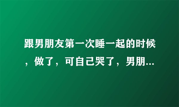 跟男朋友第一次睡一起的时候，做了，可自己哭了，男朋友说会轻一点，他这是心疼我吗