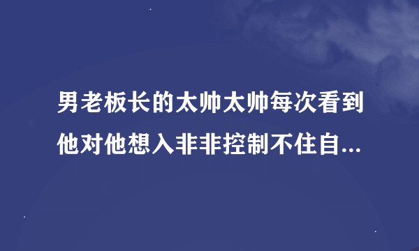 男老板长的太帅太帅每次看到他对他想入非非控制不住自己想那个？