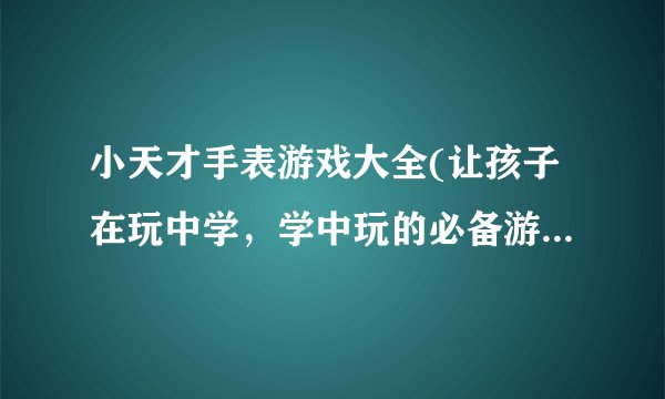 小天才手表游戏大全(让孩子在玩中学，学中玩的必备游戏合集)