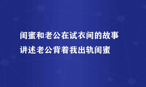 闺蜜和老公在试衣间的故事 讲述老公背着我出轨闺蜜