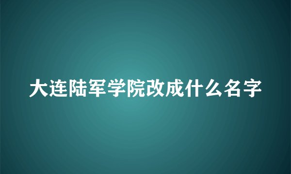 大连陆军学院改成什么名字