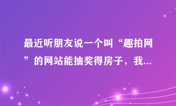 最近听朋友说一个叫“趣拍网”的网站能抽奖得房子，我不想被骗，所以问问，玩过的人分享下经验吧，到底是不