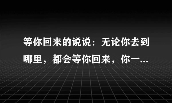 等你回来的说说：无论你去到哪里，都会等你回来，你一回头我们都在