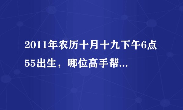 2011年农历十月十九下午6点55出生，哪位高手帮我算算生辰八字跟五行啊，谢谢了啊！